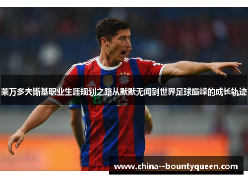 莱万多夫斯基职业生涯规划之路从默默无闻到世界足球巅峰的成长轨迹