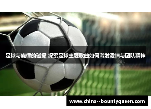 足球与旋律的碰撞 探索足球主题歌曲如何激发激情与团队精神 足球与旋律的碰撞 探索足球主题歌曲如何激发激情与团队精神