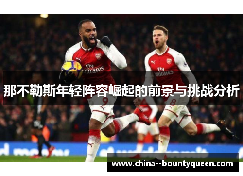 那不勒斯年轻阵容崛起的前景与挑战分析 那不勒斯年轻阵容崛起的前景与挑战分析