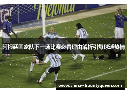 阿根廷国家队下一场比赛必看理由解析引爆球迷热情