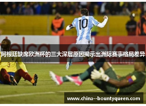 阿根廷缺席欧洲杯的三大深层原因揭示出洲际赛事格局差异