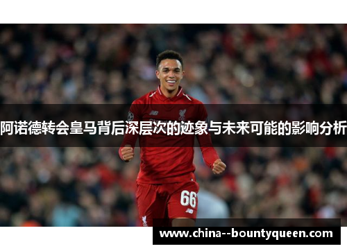 阿诺德转会皇马背后深层次的迹象与未来可能的影响分析