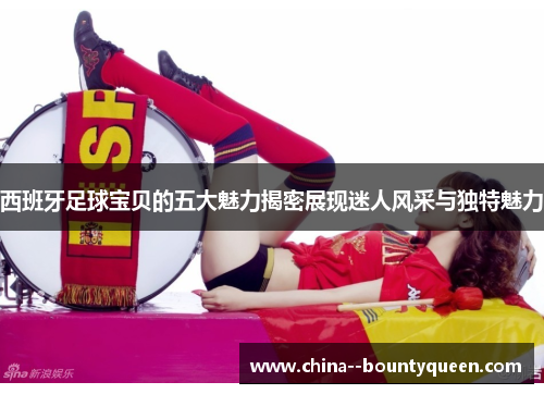 西班牙足球宝贝的五大魅力揭密展现迷人风采与独特魅力