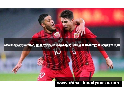 聚焦萨拉赫对阵葡萄牙的亚冠赛场状态与影响力评估全面解读攻防表现与胜负变量