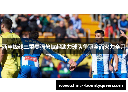 西甲锋线三重奏强势崛起助力球队争冠全面火力全开 西甲锋线三重奏强势崛起助力球队争冠全面火力全开