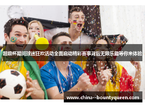 超级杯期间球迷狂欢活动全面启动精彩赛事背后无限乐趣等你来体验 超级杯期间球迷狂欢活动全面启动精彩赛事背后无限乐趣等你来体验