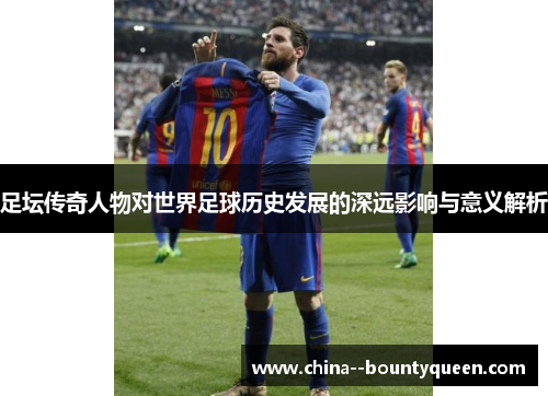 足坛传奇人物对世界足球历史发展的深远影响与意义解析 足坛传奇人物对世界足球历史发展的深远影响与意义解析