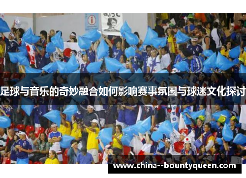 足球与音乐的奇妙融合如何影响赛事氛围与球迷文化探讨