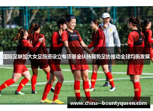 国际足联加大女足投资设立专项基金扶持弱势足协推动全球均衡发展