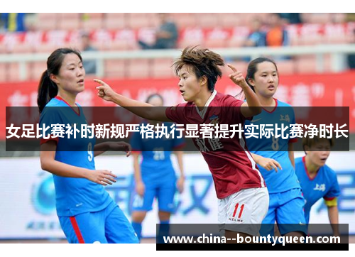 女足比赛补时新规严格执行显著提升实际比赛净时长 女足比赛补时新规严格执行显著提升实际比赛净时长