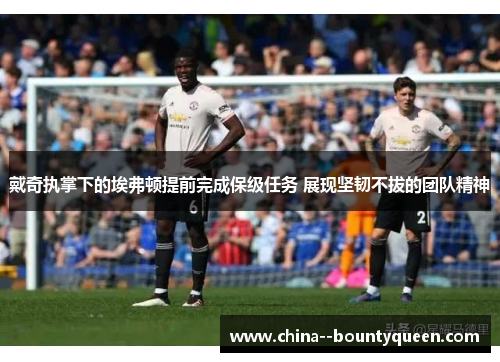 戴奇执掌下的埃弗顿提前完成保级任务 展现坚韧不拔的团队精神 戴奇执掌下的埃弗顿提前完成保级任务 展现坚韧不拔的团队精神