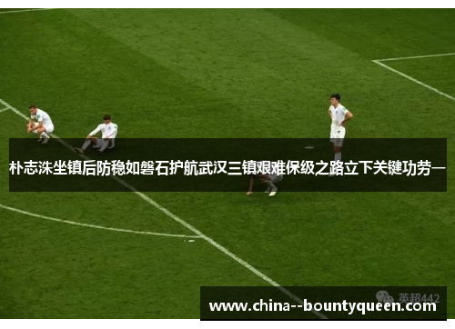 朴志洙坐镇后防稳如磐石护航武汉三镇艰难保级之路立下关键功劳一 朴志洙坐镇后防稳如磐石护航武汉三镇艰难保级之路立下关键功劳一