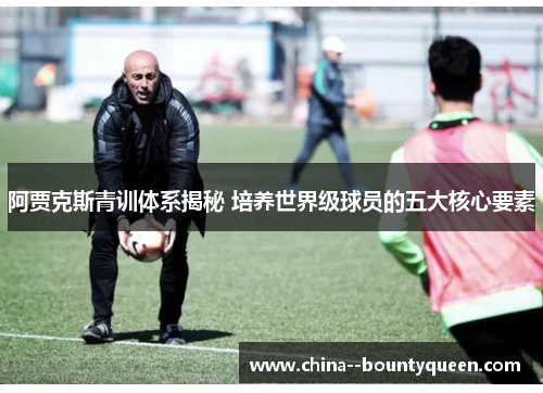 阿贾克斯青训体系揭秘 培养世界级球员的五大核心要素