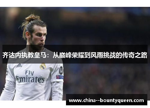 齐达内执教皇马：从巅峰荣耀到风雨挑战的传奇之路