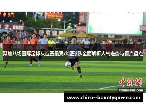 聚焦八场国际足球友谊赛最受欢迎球队全面解析人气走势与看点盘点