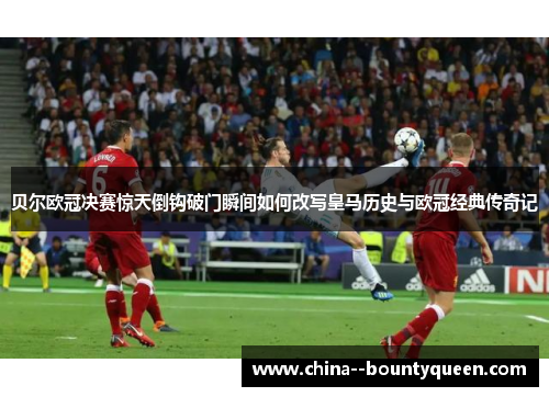 贝尔欧冠决赛惊天倒钩破门瞬间如何改写皇马历史与欧冠经典传奇记 贝尔欧冠决赛惊天倒钩破门瞬间如何改写皇马历史与欧冠经典传奇记