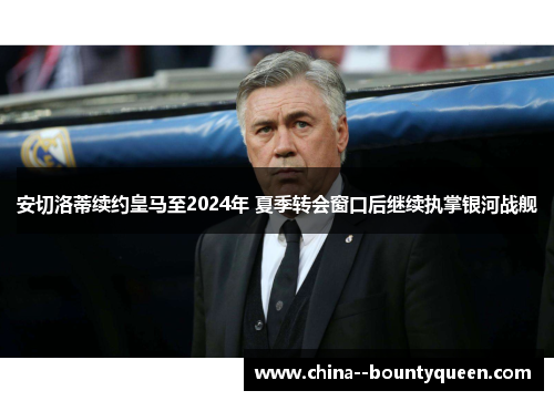 安切洛蒂续约皇马至2024年 夏季转会窗口后继续执掌银河战舰