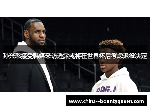 孙兴慜接受韩媒采访透露或将在世界杯后考虑退役决定