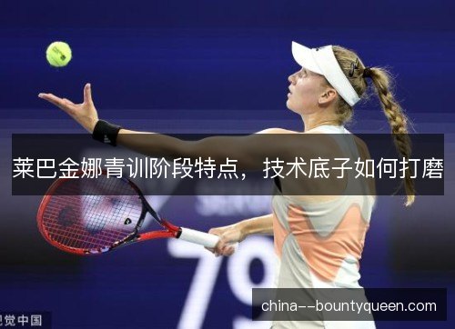 莱巴金娜青训阶段特点，技术底子如何打磨