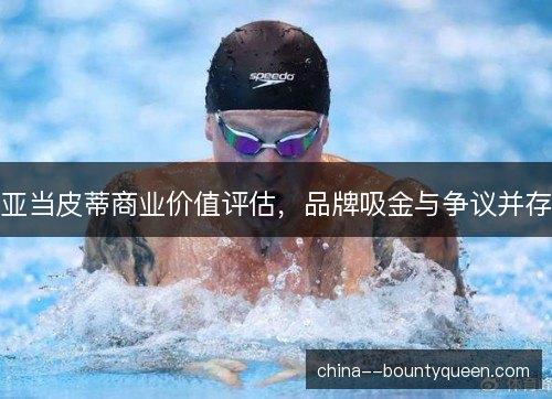 亚当皮蒂商业价值评估，品牌吸金与争议并存