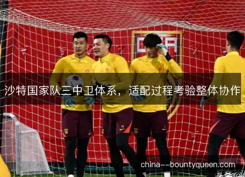 沙特国家队三中卫体系,适配过程考验整体协作 沙特国家队三中卫体系,适配过程考验整体协作